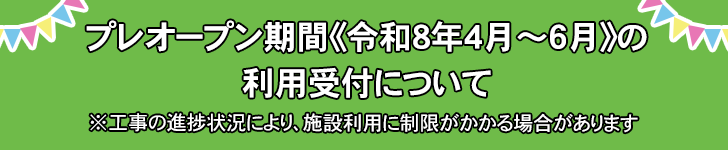 プレオープン期間《令和8年4月～6月》の利用受付について ※工事の進捗状況により、施設利用に制限がかかる場合があります。